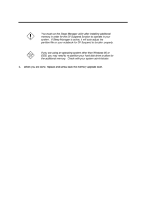 Page 155Disassembly and Unit Replacement4-9You must run the Sleep Manager utility after installing additional
memory in order for the 0V Suspend function to operate in your
system.  If Sleep Manager is active, it will auto-adjust the
partition/file on your notebook for 0V Suspend to function properly.If you are using an operating system other than Windows 95 or
DOS, you may need to re-partition your hard disk drive to allow for
the additional memory.  Check with your system administrator.
5.When you are done,...