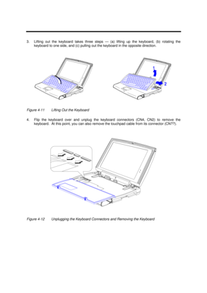 Page 157Disassembly and Unit Replacement4-113.Lifting out the keyboard takes three steps — (a) lifting up the keyboard, (b) rotating the
keyboard to one side, and (c) pulling out the keyboard in the opposite direction.Figure 4-11Lifting Out the Keyboard
4.Flip the keyboard over and unplug the keyboard connectors (CN4, CN2) to remove the
keyboard.  At this point, you can also remove the touchpad cable from its connector (CN??).Figure 4-12Unplugging the Keyboard Connectors and Removing the Keyboard 