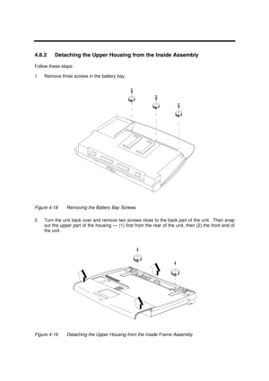 Page 161Disassembly and Unit Replacement4-154.8.2 Detaching the Upper Housing from the Inside Assembly
Follow these steps:
1.Remove three screws in the battery bay.Figure 4-18Removing the Battery Bay Screws
2.Turn the unit back over and remove two screws close to the back part of the unit.  Then snap
out the upper part of the housing — (1) first from the rear of the unit, then (2) the front end of
the unit.Figure 4-19Detaching the Upper Housing from the Inside Frame Assembly 