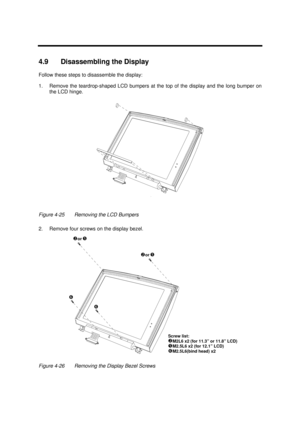 Page 165Disassembly and Unit Replacement4-194.9 Disassembling the Display
Follow these steps to disassemble the display:
1.Remove the teardrop-shaped LCD bumpers at the top of the display and the long bumper on
the LCD hinge.Figure 4-25Removing the LCD Bumpers
2.Remove four screws on the display bezel.Screw list:

M2L6 x2 (for 11.3” or 11.8” LCD)
M2.5L6 x2 (for 12.1” LCD)
‘M2.5L6(bind head) x2 or    
or    
‘ 
‘ 
Figure 4-26Removing the Display Bezel Screws 