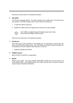 Page 42System Introduction1-29Recovery from power down is the opposite procedure.
· SIR (UART)
The FIR port is basically UART2.  The UART operates off of a 14MHz clock. The IR port has a
DA converter. The UART2 disable control circuit is within the 87338 chip.
1.  Tri-state the UART2 output pins.
2.  Disable the 14MHz clock (If the floppy and the serial port are also disabled).If the 14MHz is disabled through the National power down mode,
then all serial and floppy functions will fail.
Recovery from power down...