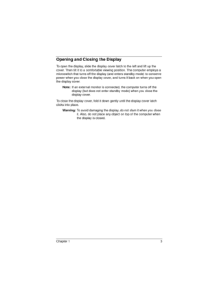 Page 11Chapter 1 3
Opening and Closing the Display
To open the display, slide the display cover latch to the left and lift up the 
cover. Then tilt it to a comfortable viewing position. The computer employs a 
microswitch that turns off the display (and enters standby mode) to conserve 
power when you close the display cover, and turns it back on when you open 
the display cover.
Note: 
If an external monitor is connected, the computer turns off the 
display (but does not enter standby mode) when you close the...