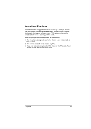 Page 103Chapter 4 95
Intermittent Problems
Intermittent system hang problems can be caused by a variety of reasons 
that have nothing to do with a hardware defect, such as: cosmic radiation, 
electrostatic discharge, or software errors. FRU replacement should be 
considered only when a recurring problem exists.
When analyzing an intermittent problem, do the following:
1.  Run the advanced diagnostic test for the System board in loop mode at 
least 10 times.
2.  If no error is detected, do not replace any FRU.
3....