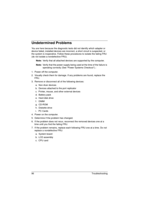 Page 10496 Troubleshooting
Undetermined Problems
You are here because the diagnostic tests did not identify which adapter or 
device failed, installed devices are incorrect, a short circuit is suspected, or 
the system is inoperative. Follow these procedures to isolate the failing FRU 
(do not isolate a nondefective FRU).
Note: 
Verify that all attached devices are supported by the computer.
Note: 
Verify that the power supply being used at the time of the failure is 
operating correctly (See “Power Systems...