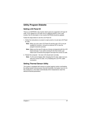 Page 105Chapter 4 97
Utility Program Diskette
Setting LCD Panel ID
There is an EEPROM in the inverter which stores its supported LCD type ID 
code. If you replace an LCD with one of a different brand or use a new 
inverter, the ID information in the inverter EEPROM should be updated.
Follow the steps below to see the LCD Panel ID:
1.  Follow the instructions on-screen to read current or to set new LCD Panel 
ID code.
Note: 
When you set a new LCD Panel ID and the new LCD is not yet 
enabled (to function),...