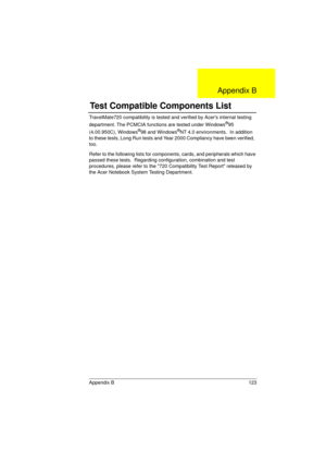 Page 131Appendix B 123
TravelMate720 compatibility is tested and verified by Acers internal testing 
department. The PCMCIA functions are tested under Windows®95 
(4.00.950C), Windows®98 and Windows®NT 4.0 environments.  In addition 
to these tests, Long Run tests and Year 2000 Compliancy have been verified,  
too.
Refer to the following lists for components, cards, and peripherals which have 
passed these tests.  Regarding configuration, combination and test 
procedures, please refer to the 720 Compatibility...