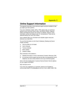 Page 135Appendix C 127
This appendix describes online technical support services available to help 
you repair your Acer systems. 
If you are a distributor, dealer, ASP or TPM, please refer your technical 
queries to your local Acer branch office. Acer Branch Offices, Regional 
Offices and Regional Groups may access our website. However, some 
information sources will require a user I.D. and password. These can be 
obtained directly from Acer CSD Taiwan.
Acers website offers you convenient and valuable support...