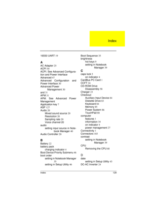 Page 137Index 129
16550 UART 19
A
AC Adapter 25
ACPI 30
ACPI. See Advanced Configura-
tion and Power Interface
Advanced 47
Advanced Configuration and
Power Interface 30
Advanced Power 
          Management 30
and 31
APM 31
APM. See Advanced Power
Management
Application key 7
ASP 127
Audio 20
Mixed sound source 20
Resolution 20
Sampling rate 20
Voice channel 
20
audio
setting input source in Note-
book Manager 40
Audio Controller 20
B
Battery 22
battery pack
charging indicator 4
Boot Device Priority Submenu 46...