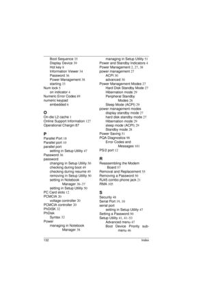 Page 140132 Index
Boot Sequence 35
Display Device 39
Hot key 8
Information Viewer 34
Password 36
Power Management 38
starting 33
Num lock 5
on indicator 4
Numeric Error Codes 89
numeric keypad
embedded 6
O
On-die L2 cache 1
Online Support Information 127
Operational Chargin 87
P
Parallel Port 18
Parallel port 10
parallel port
setting in Setup Utility 47
Password 36
password
changing in Setup Utility 50
checking during boot 49
checking during resume 49
removing in Setup Utility 50
setting in Notebook 
Manager...