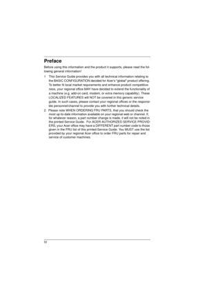 Page 4IV
Preface
Before using this information and the product it supports, please read the fol-
lowing general information! 
1  This Service Guide provides you with all technical information relating to 
the BASIC CONFIGURATION decided for Acers global product offering. 
To better fit local market requirements and enhance product competitive-
ness, your regional office MAY have decided to extend the functionality of 
a machine (e.g. add-on card, modem, or extra memory capability). These 
LOCALIZED FEATURES...