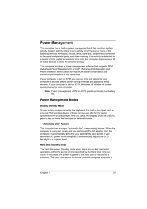 Page 35Chapter 1 27
Power Management
This computer has a built-in power management unit that monitors system 
activity. System activity refers to any activity involving one or more of the 
following devices: keyboard, mouse, drive, hard disk, peripherals connected 
to the serial and parallel ports, and video memory. If no activity is detected for 
a period of time (called an inactivity time-out), the computer stops some or all 
of these devices in order to conserve energy.
This computer employs a power...