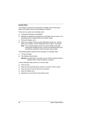 Page 3628 System Specifications
Standby Mode
The computer consumes very low power in Standby mode. Data remain 
intact in the system memory until the battery is drained.
There are four ways to enter Standby mode:
TPressing the Standby hot key Fn-F3
TAllowing the waiting time specified by the Standby Time-out value or the 
operating system to elapse without any system activity
TClosing the display cover
TWhen the computer is about to enter Hibernation mode (e.g., during a 
battery low condition), but the...