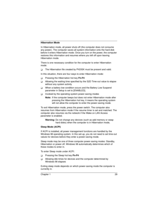 Page 37Chapter 1 29
Hibernation Mode
In Hibernation mode, all power shuts off (the computer does not consume 
any power). The computer saves all system information onto the hard disk 
before it enters Hibernation mode. Once you turn on the power, the computer 
restores this information and resumes where you left off upon leaving 
Hibernation mode.
There is one necessary condition for the computer to enter Hibernation 
mode:
TThe Hibernation file created by PhDISK must be present and valid.
In this situation,...
