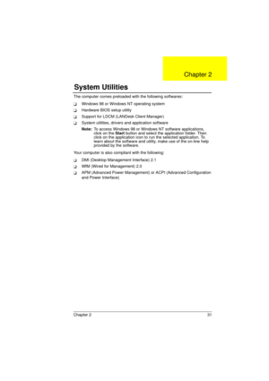 Page 39Chapter 2 31
The computer comes preloaded with the following softwares:
TWindows 98 or Windows NT operating system
THardware BIOS setup utility
TSupport for LDCM (LANDesk Client Manager)
TSystem utilities, drivers and application software
Note: To access Windows 98 or Windows NT software applications, 
click on the Start button and select the application folder. Then 
click on the application icon to run the selected application. To 
learn about the software and utility, make use of the on-line help...