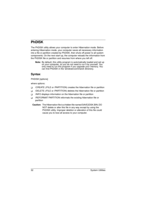 Page 4032 System Utilities
PhDISK
The PhDISK utility allows your computer to enter Hibernation mode. Before 
entering Hibernation mode, your computer saves all necessary information 
into a file or partition created by PhDISK, then shuts off power to all system 
components. On the next start-up, the computer reloads the information from 
the PhDISK file or partition and resumes from where you left off.
Note: 
By default, this utility program is automatically loaded and set up 
on your computer, so you do not...