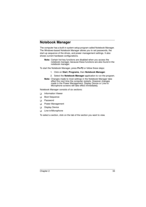 Page 41Chapter 2 33
Notebook Manager
The computer has a built-in system setup program called Notebook Manager. 
The Windows-based Notebook Manager allows you to set passwords, the 
start-up sequence of the drives, and power management settings. It also 
shows current hardware configurations.
Note: 
Certain hot key functions are disabled when you access the 
notebook manager, because these functions are also found in the 
notebook manager.
To start the Notebook Manager, press Fn-F2 
or follow these steps:
1....