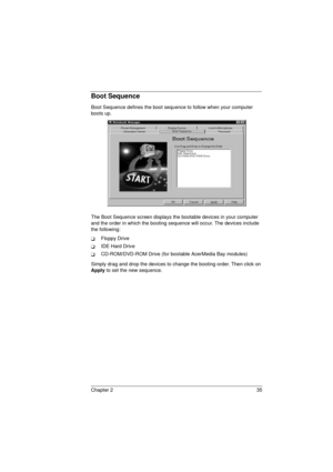 Page 43Chapter 2 35
Boot Sequence
Boot Sequence defines the boot sequence to follow when your computer 
boots up.
The Boot Sequence screen displays the bootable devices in your computer 
and the order in which the booting sequence will occur. The devices include 
the following:
TFloppy Drive
TIDE Hard Drive
TCD-ROM/DVD-ROM Drive (for bootable AcerMedia Bay modules)
Simply drag and drop the devices to change the booting order. Then click on 
Apply
 to set the new sequence.
720.book  Page 35  Saturday, March 6,...