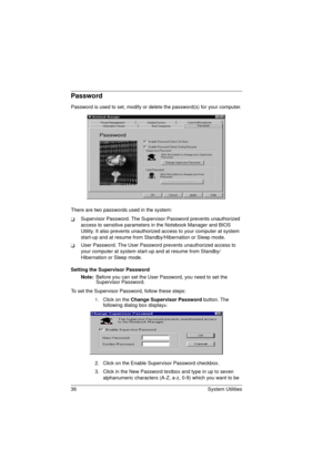 Page 4436 System Utilities
Password
Password is used to set, modify or delete the password(s) for your computer.
There are two passwords used in the system:
TSupervisor Password. The Supervisor Password prevents unauthorized 
access to sensitive parameters in the Notebook Manager and BIOS 
Utility. It also prevents unauthorized access to your computer at system 
start-up and at resume from Standby/Hibernation or Sleep mode.
TUser Password. The User Password prevents unauthorized access to 
your computer at...