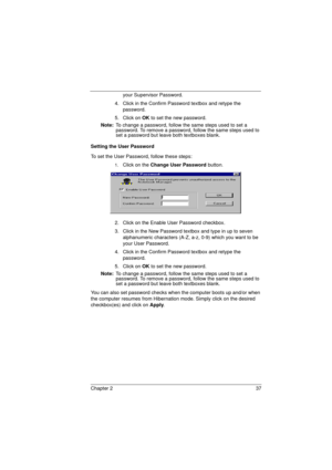 Page 45Chapter 2 37
your Supervisor Password.
4.  Click in the Confirm Password textbox and retype the 
password.
5. Click on OK to set the new password.
Note: To change a password, follow the same steps used to set a 
password. To remove a password, follow the same steps used to 
set a password but leave both textboxes blank.
Setting the User Password
To set the User Password, follow these steps:
1.Click on the Change User Password button.
2.  Click on the Enable User Password checkbox.
3.  Click in the New...