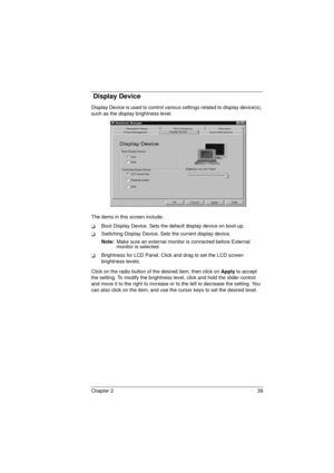 Page 47Chapter 2 39
 Display Device
Display Device is used to control various settings related to display device(s), 
such as the display brightness level.
The items in this screen include:
TBoot Display Device. Sets the default display device on boot-up.
TSwitching Display Device. Sets the current display device.
Note: 
Make sure an external monitor is connected before External 
monitor is selected.
TBrightness for LCD Panel. Click and drag to set the LCD screen 
brightness levels.
Click on the radio button of...