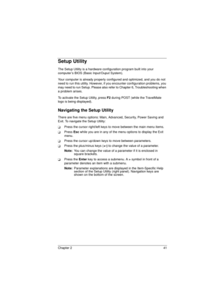 Page 49Chapter 2 41
Setup Utility
The Setup Utility is a hardware configuration program built into your 
computer’s BIOS (Basic Input/Ouput System).
Your computer is already properly configured and optimized, and you do not 
need to run this utility. However, if you encounter configuration problems, you 
may need to run Setup. Please also refer to Chapter 6, Troubleshooting when 
a problem arises.
To activate the Setup Utility, press F2
 during POST (while the TravelMate 
logo is being displayed).
Navigating...