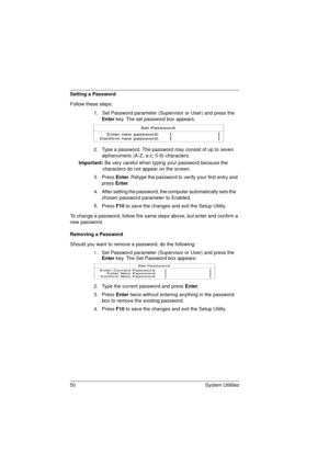 Page 5850 System Utilities
Setting a Password
Follow these steps: 
1.   Set Password parameter (Supervisor or User) and press the 
Enter key. The set password box appears:
2.  Type a password. The password may consist of up to seven 
alphanumeric (A-Z, a-z, 0-9) characters.
       Important: Be very careful when typing your password because the 
characters do not appear on the screen
.
3. Press Enter. Retype the password to verify your first entry and 
press Enter.
4.  After setting the password, the computer...