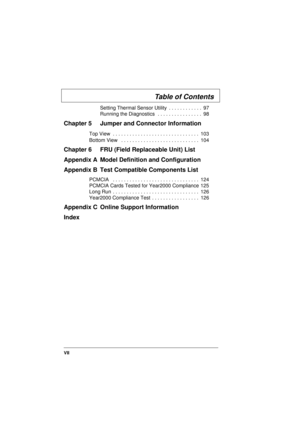 Page 7VII
Setting Thermal Sensor Utility  . . . . . . . . . . . .  97
Running the Diagnostics  . . . . . . . . . . . . . . . .  98
Chapter 5 Jumper and Connector Information
Top View  . . . . . . . . . . . . . . . . . . . . . . . . . . . . . . .  103
Bottom View   . . . . . . . . . . . . . . . . . . . . . . . . . . . .  104
Chapter 6 FRU (Field Replaceable Unit) List
Appendix A Model Definition and Configuration
Appendix B Test Compatible Components List
PCMCIA   . . . . . . . . . . . . . . . . . . . . . . . ....