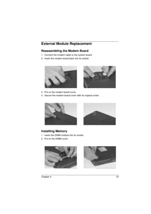 Page 65Chapter 3 57
External Module Replacement
Reassembling the Modem Board
1.  Connect the modem cable to the system board.
2.  Insert the modem board back into its socket.
3.  Put on the modem board cover.
4.  Secure the modem board cover with its original screw.
Installing Memory
1.  Insert the DIMM module into its socket.
2.  Put on the DIMM cover. 
720.book  Page 57  Saturday, March 6, 1999  10:00 AM 