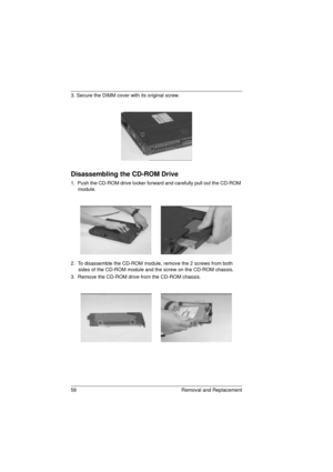 Page 6658 Removal and Replacement
3. Secure the DIMM cover with its original screw.
Disassembling the CD-ROM Drive
1.  Push the CD-ROM drive locker forward and carefully pull out the CD-ROM 
module.
2.  To disassemble the CD-ROM module, remove the 2 screws from both 
sides of the CD-ROM module and the screw on the CD-ROM chassis.
3.  Remove the CD-ROM drive from the CD-ROM chassis.
720.book  Page 58  Saturday, March 6, 1999  10:00 AM 