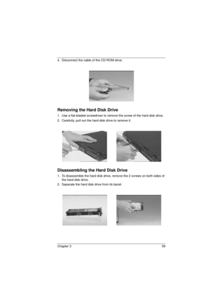 Page 67Chapter 3 59
4.  Disconnect the cable of the CD-ROM drive.
Removing the Hard Disk Drive
1.  Use a flat-bladed screwdriver to remove the screw of the hard disk drive.
2.  Carefully, pull out the hard disk drive to remove it.
Disassembling the Hard Disk Drive
1.  To disassemble the hard disk drive, remove the 2 screws on both sides of 
the hard disk drive.
2.  Separate the hard disk drive from its bezel.
720.book  Page 59  Saturday, March 6, 1999  10:00 AM 