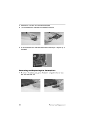 Page 6860 Removal and Replacement
3.  Remove the hard disk drive from it’s shield plate.
4.  Disconnect the hard disk cable from the hard disk drive.
5.  To reconnect the hard disk cable, be sure that the 1st pin is aligned up as 
indicated.
Removing and Replacing the Battery Pack
1.  To remove the battery pack, press the battery compartment cover latch 
and slide the cover out. 
720.book  Page 60  Saturday, March 6, 1999  10:00 AM 