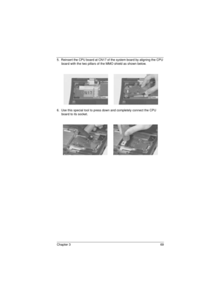 Page 77Chapter 3 69
5.  Reinsert the CPU board at CN17 of the system board by aligning the CPU 
board with the two pillars of the MMO shield as shown below.
6.  Use this special tool to press down and completely connect the CPU 
board to its socket. 
720.book  Page 69  Saturday, March 6, 1999  10:00 AM 