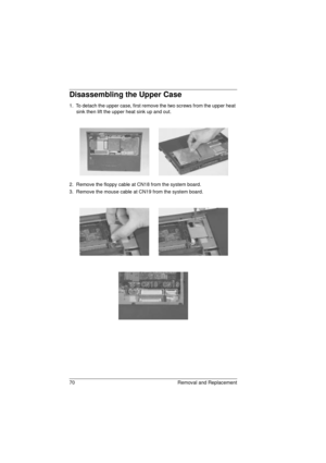 Page 7870 Removal and Replacement
Disassembling the Upper Case
1.  To detach the upper case, first remove the two screws from the upper heat 
sink then lift the upper heat sink up and out.
2.  Remove the floppy cable at CN18 from the system board.
3.  Remove the mouse cable at CN19 from the system board.
720.book  Page 70  Saturday, March 6, 1999  10:00 AM 