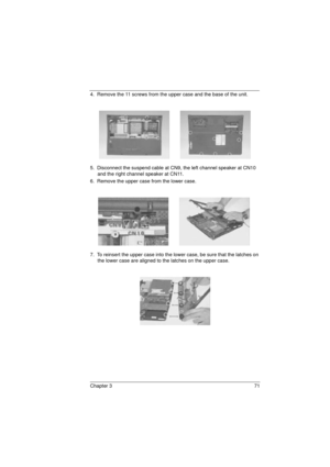 Page 79Chapter 3 71
4.  Remove the 11 screws from the upper case and the base of the unit.
5.  Disconnect the suspend cable at CN9, the left channel speaker at CN10 
and the right channel speaker at CN11.
6.  Remove the upper case from the lower case.
7.  To reinsert the upper case into the lower case, be sure that the latches on 
the lower case are aligned to the latches on the upper case.
720.book  Page 71  Saturday, March 6, 1999  10:00 AM 