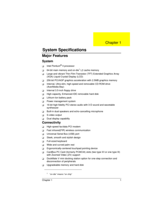 Page 9Chapter 1 1
Major Features
System
TIntel Pentium® II processor
T64-bit main memory and on-die1 L2 cache memory
TLarge and vibrant Thin-Film-Transistor (TFT) Extended Graphics Array 
(XGA) Liquid Crystal Display (LCD)
T256-bit PCI/AGP graphics acceleration with 2.5MB graphics memory
TInternal, Ultra-slim, high-speed and removable CD-ROM drive 
(AcerMedia Bay)
TInternal 3.5-inch floppy drive
THigh-capacity, Enhanced-IDE removable hard disk
TLithium-Ion battery pack
TPower management system 
T16-bit...