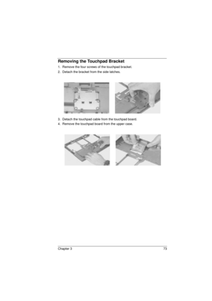 Page 81Chapter 3 73
Removing the Touchpad Bracket
1.  Remove the four screws of the touchpad bracket.
2.  Detach the bracket from the side latches.
3.  Detach the touchpad cable from the touchpad board.
4.  Remove the touchpad board from the upper case.
720.book  Page 73  Saturday, March 6, 1999  10:00 AM 