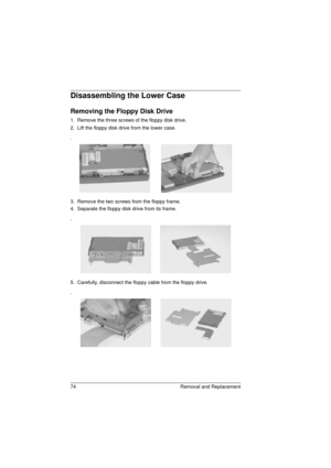 Page 8274 Removal and Replacement
Disassembling the Lower Case
Removing the Floppy Disk Drive 
1.  Remove the three screws of the floppy disk drive.
2.  Lift the floppy disk drive from the lower case.
.
3.  Remove the two screws from the floppy frame.
4.  Separate the floppy disk drive from its frame.
.
5.  Carefully, disconnect the floppy cable from the floppy drive.
.
720.book  Page 74  Saturday, March 6, 1999  10:00 AM 