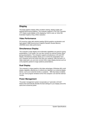 Page 102 System Specifications
Display
The large graphics display offers excellent viewing, display quality and 
desktop performance graphics. The computer supports a Thin-Film Transistor 
(TFT) liquid crystal display (LCD) displaying 16-bit hi-color at 1024x768 
Extended Graphics Array (XGA) resolution.
Video Performance
PCI local bus video with industry-leading 256-bit graphics acceleration and 
high-speed 2.5MB Synchronous Graphics Random Access Memory 
(SGRAM) boost video performance.
Simultaneous Display...