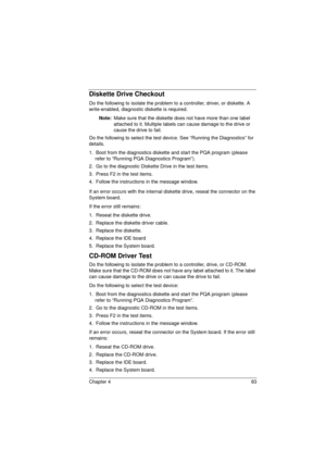 Page 91Chapter 4 83
Diskette Drive Checkout
Do the following to isolate the problem to a controller, driver, or diskette. A 
write-enabled, diagnostic diskette is required.
Note: 
Make sure that the diskette does not have more than one label 
attached to it. Multiple labels can cause damage to the drive or 
cause the drive to fail. 
Do the following to select the test device. See “Running the Diagnostics” for 
details.
1.  Boot from the diagnostics diskette and start the PQA program (please 
refer to “Running...