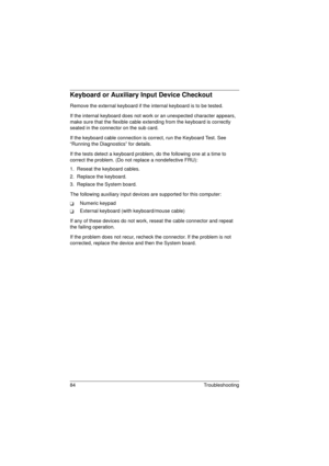 Page 9284 Troubleshooting
Keyboard or Auxiliary Input Device Checkout
Remove the external keyboard if the internal keyboard is to be tested.
If the internal keyboard does not work or an unexpected character appears, 
make sure that the flexible cable extending from the keyboard is correctly 
seated in the connector on the sub card.
If the keyboard cable connection is correct, run the Keyboard Test. See 
“Running the Diagnostics” for details.
If the tests detect a keyboard problem, do the following one at a time...