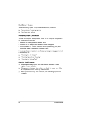 Page 9486 Troubleshooting
Flash Memory Update:
The flash memory update is required for the following conditions:
TNew versions of system programs
TNew features or options
Power System Checkout
To verify the symptom of the problem, power on the computer using each of 
the following power sources:
1.  Remove the battery pack and diskette drive.
2.  Connect the AC Adapter and check that power is supplied.
3.  Disconnect the AC Adapter and install the charged battery pack; then 
check that power is supplied by the...