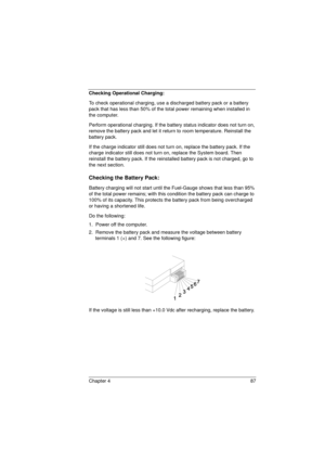Page 95Chapter 4 87
Checking Operational Charging: 
To check operational charging, use a discharged battery pack or a battery 
pack that has less than 50% of the total power remaining when installed in 
the computer.
Perform operational charging. If the battery status indicator does not turn on, 
remove the battery pack and let it return to room temperature. Reinstall the 
battery pack.
If the charge indicator still does not turn on, replace the battery pack. If the 
charge indicator still does not turn on,...