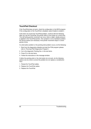 Page 9688 Troubleshooting
TouchPad Checkout
If the TouchPad does not work, check the configuration in the BIOS program. 
If the configuration of the TouchPad is disabled, select Enable to enable it.
If this does not correct the TouchPad problem, continue with the following. 
After you use the TouchPad, the pointer drifts on the screen for a short time. 
This self-acting pointer movement can occur when a slight, steady pressure 
is applied to the TouchPad pointer. This symptom is not a hardware problem. 
No...