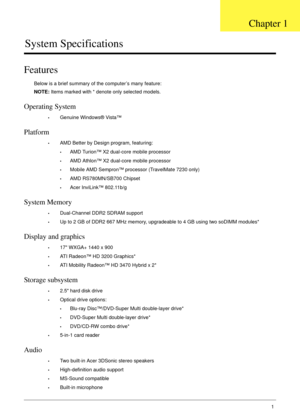 Page 11Chapter 11
System Specifications
Features
Below is a brief summary of the computer’s many feature:
NOTE: Items marked with * denote only selected models. 
Operating System
•Genuine Windows® Vista™
Platform
•AMD Better by Design program, featuring:
•AMD Turion™ X2 dual-core mobile processor
•AMD Athlon™ X2 dual-core mobile processor
•Mobile AMD Sempron™ processor (TravelMate 7230 only)
•AMD RS780MN/SB700 Chipset
•Acer InviLink™ 802.11b/g
System Memory
•Dual-Channel DDR2 SDRAM support
•Up to 2 GB of DDR2...