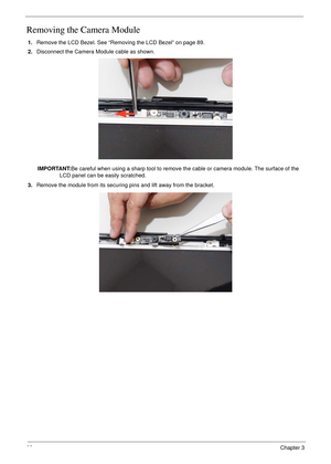 Page 10292Chapter 3
Removing the Camera Module
1.Remove the LCD Bezel. See “Removing the LCD Bezel” on page 89.
2.Disconnect the Camera Module cable as shown.
IMPORTANT:Be careful when using a sharp tool to remove the cable or camera module. The surface of the 
LCD panel can be easily scratched.
3.Remove the module from its securing pins and lift away from the bracket. 