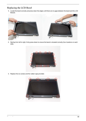 Page 109Chapter 399
Replacing the LCD Bezel
1.Locate the bezel correctly and press down the edges until there are no gaps between the bezel and the LCD 
Module.
2. Starting from left to right, firmly press down to ensure the bezel is situated correctly (four locations on each 
side).
3. Replace the six screws and the rubber caps provided. 