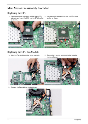 Page 110100Chapter 3
Main Module Reassembly Procedure
Replacing the CPU
Replacing the CPU Fan Module
1.Carefully turn the mainboard upside down (CPU 
side up), and insert the CPU into the CPU bracket 
as shown.2. Using a plastic screw driver, lock the CPU in the 
socket as shown.
1.Align the Fan Module on the screw brackets. 2. Secure the 3 screws according to the following 
numbered order.
3. Connect the Fan cable to the Mainboard.
1
2
3 