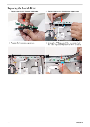 Page 116106Chapter 3
Replacing the Launch Board
1.Replace the Launch Board in the bracket. 2. Replace the Launch Board on the upper cover.
3. Replace the three securing screws. 4. Line up the FFC square with the connector. Hold 
the cable in place and press lever down to secure. 