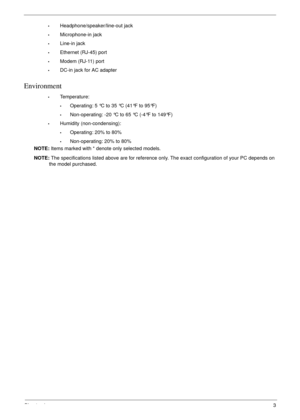 Page 13Chapter 13
•Headphone/speaker/line-out jack
•Microphone-in jack
•Line-in jack
•Ethernet (RJ-45) port
•Modem (RJ-11) port
•DC-in jack for AC adapter
Environment
•Temperature:
•Operating: 5 °C to 35 °C (41°F to 95°F)
•Non-operating: -20 °C to 65 °C (-4°F to 149°F)
•Humidity (non-condensing):
•Operating: 20% to 80%
•Non-operating: 20% to 80%
NOTE: Items marked with * denote only selected models. 
NOTE: The specifications listed above are for reference only. The exact configuration of your PC depends on 
the...