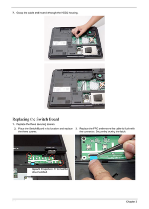 Page 12411 4Chapter 3
7.Grasp the cable and insert it through the HDD2 housing.
Replacing the Switch Board
1.Replace the three securing screws.
2.Place the Switch Board in its location and replace 
the three screws.3. Replace the FFC and ensure the cable is flush with 
the connector. Secure by locking the latch.
replace this picture. FFC must be 
disconnected. 